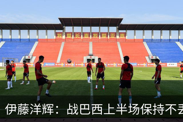 伊藤洋辉：战巴西上半场保持不丢球，下半场自然会有可乘之机
