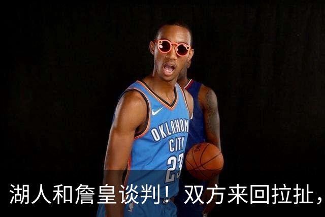 湖人和詹皇谈判！双方来回拉扯，有意14+10顶级中锋，曾要价小里