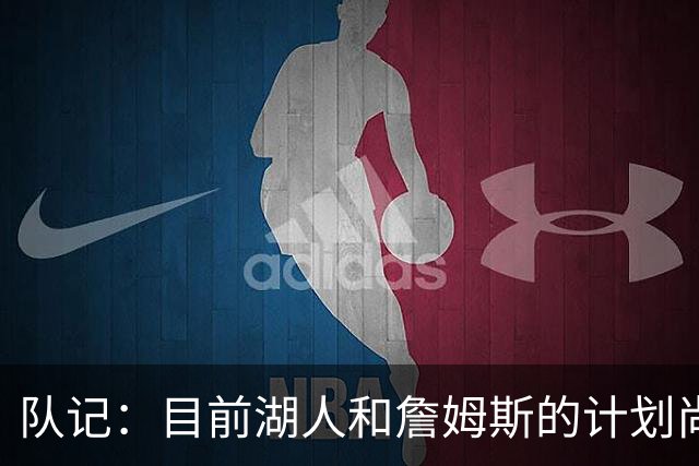 队记：目前湖人和詹姆斯的计划尚不明朗 老詹并不完全适配东契奇